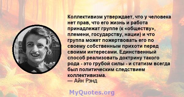 Коллективизм утверждает, что у человека нет прав, что его жизнь и работа принадлежат группе (к «обществу», племени, государству, нации) и что группа может пожертвовать его по своему собственным прихоти перед своими