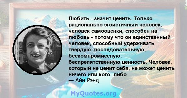 Любить - значит ценить. Только рационально эгоистичный человек, человек самооценки, способен на любовь - потому что он единственный человек, способный удерживать твердую, последовательную, бескомпромиссную,