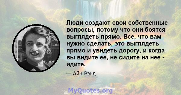 Люди создают свои собственные вопросы, потому что они боятся выглядеть прямо. Все, что вам нужно сделать, это выглядеть прямо и увидеть дорогу, и когда вы видите ее, не сидите на нее - идите.