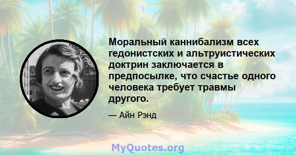 Моральный каннибализм всех гедонистских и альтруистических доктрин заключается в предпосылке, что счастье одного человека требует травмы другого.