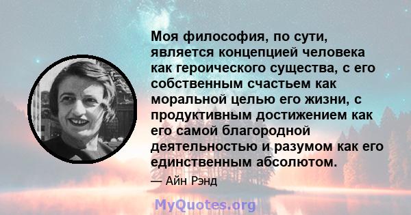 Моя философия, по сути, является концепцией человека как героического существа, с его собственным счастьем как моральной целью его жизни, с продуктивным достижением как его самой благородной деятельностью и разумом как