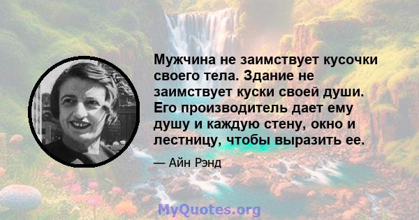 Мужчина не заимствует кусочки своего тела. Здание не заимствует куски своей души. Его производитель дает ему душу и каждую стену, окно и лестницу, чтобы выразить ее.