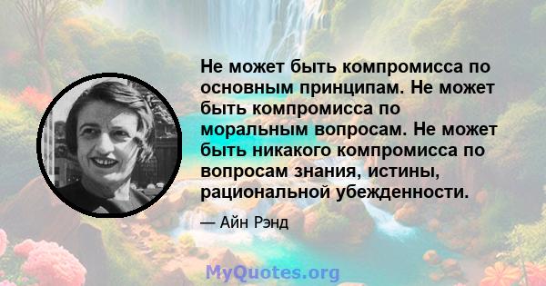 Не может быть компромисса по основным принципам. Не может быть компромисса по моральным вопросам. Не может быть никакого компромисса по вопросам знания, истины, рациональной убежденности.