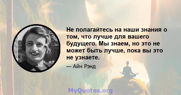 Не полагайтесь на наши знания о том, что лучше для вашего будущего. Мы знаем, но это не может быть лучше, пока вы это не узнаете.