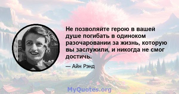 Не позволяйте герою в вашей душе погибать в одиноком разочаровании за жизнь, которую вы заслужили, и никогда не смог достичь.