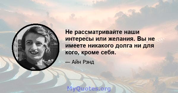 Не рассматривайте наши интересы или желания. Вы не имеете никакого долга ни для кого, кроме себя.