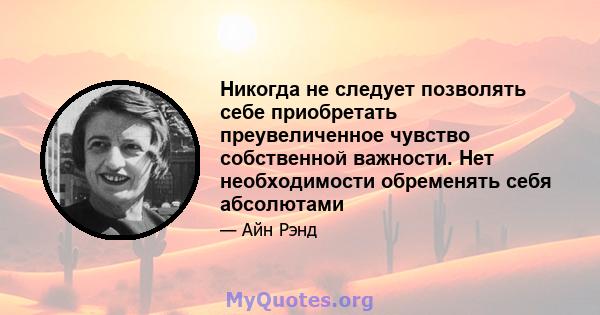 Никогда не следует позволять себе приобретать преувеличенное чувство собственной важности. Нет необходимости обременять себя абсолютами