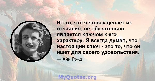 Но то, что человек делает из отчаяния, не обязательно является ключом к его характеру. Я всегда думал, что настоящий ключ - это то, что он ищет для своего удовольствия.