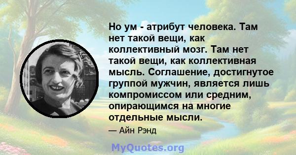 Но ум - атрибут человека. Там нет такой вещи, как коллективный мозг. Там нет такой вещи, как коллективная мысль. Соглашение, достигнутое группой мужчин, является лишь компромиссом или средним, опирающимся на многие