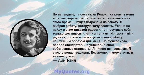 Но вы видите, - тихо сказал Роарк, - скажем, у меня есть шестьдесят лет, чтобы жить. Большая часть этого времени будет потрачена на работу. Я выбрал работу, которую хочу сделать. Если я не найду в этом никакой радости,