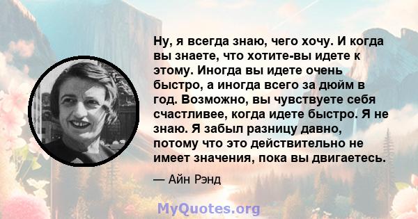 Ну, я всегда знаю, чего хочу. И когда вы знаете, что хотите-вы идете к этому. Иногда вы идете очень быстро, а иногда всего за дюйм в год. Возможно, вы чувствуете себя счастливее, когда идете быстро. Я не знаю. Я забыл