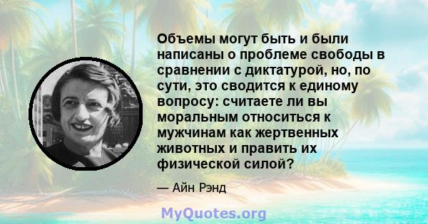 Объемы могут быть и были написаны о проблеме свободы в сравнении с диктатурой, но, по сути, это сводится к единому вопросу: считаете ли вы моральным относиться к мужчинам как жертвенных животных и править их физической