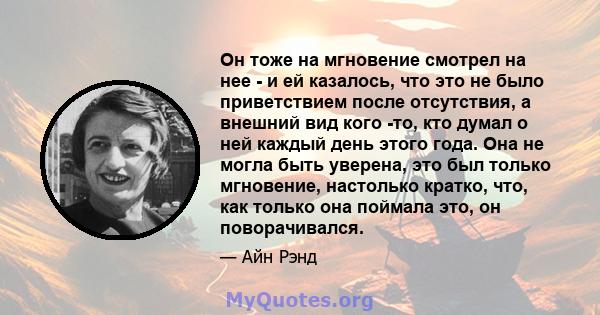 Он тоже на мгновение смотрел на нее - и ей казалось, что это не было приветствием после отсутствия, а внешний вид кого -то, кто думал о ней каждый день этого года. Она не могла быть уверена, это был только мгновение,