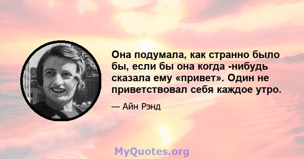 Она подумала, как странно было бы, если бы она когда -нибудь сказала ему «привет». Один не приветствовал себя каждое утро.