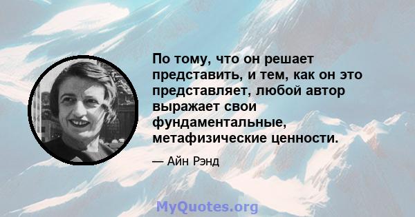 По тому, что он решает представить, и тем, как он это представляет, любой автор выражает свои фундаментальные, метафизические ценности.