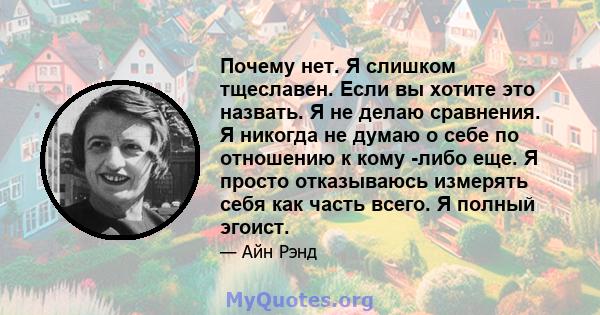 Почему нет. Я слишком тщеславен. Если вы хотите это назвать. Я не делаю сравнения. Я никогда не думаю о себе по отношению к кому -либо еще. Я просто отказываюсь измерять себя как часть всего. Я полный эгоист.