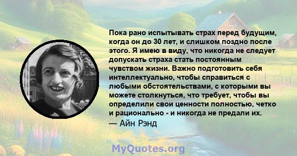 Пока рано испытывать страх перед будущим, когда он до 30 лет, и слишком поздно после этого. Я имею в виду, что никогда не следует допускать страха стать постоянным чувством жизни. Важно подготовить себя интеллектуально, 