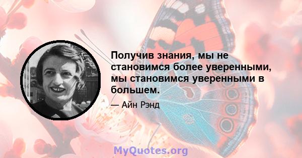 Получив знания, мы не становимся более уверенными, мы становимся уверенными в большем.