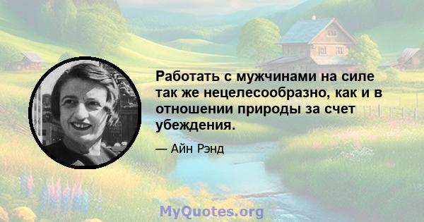 Работать с мужчинами на силе так же нецелесообразно, как и в отношении природы за счет убеждения.