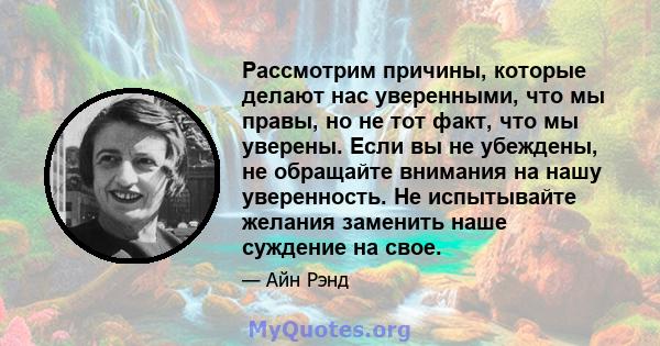 Рассмотрим причины, которые делают нас уверенными, что мы правы, но не тот факт, что мы уверены. Если вы не убеждены, не обращайте внимания на нашу уверенность. Не испытывайте желания заменить наше суждение на свое.