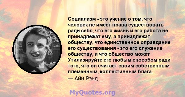 Социализм - это учение о том, что человек не имеет права существовать ради себя, что его жизнь и его работа не принадлежат ему, а принадлежат обществу, что единственное оправдание его существования - это его служение