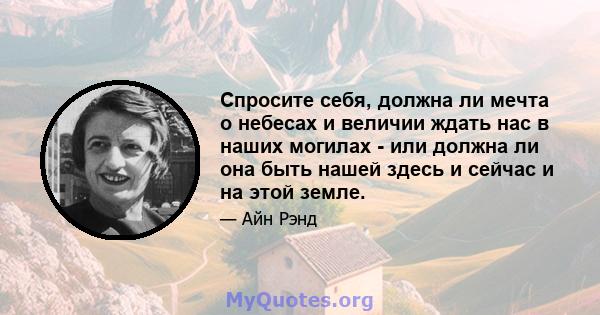 Спросите себя, должна ли мечта о небесах и величии ждать нас в наших могилах - или должна ли она быть нашей здесь и сейчас и на этой земле.