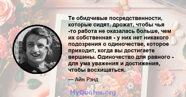 Те обидчивые посредственности, которые сидят, дрожат, чтобы чья -то работа не оказалась больше, чем их собственная - у них нет никакого подозрения о одиночестве, которое приходит, когда вы достигаете вершины.