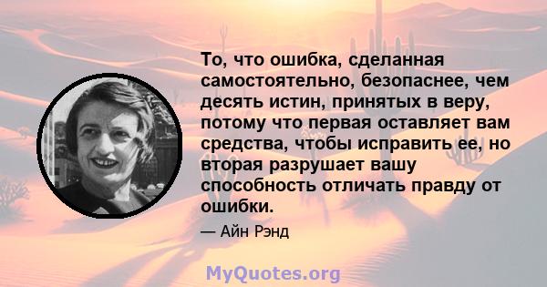 То, что ошибка, сделанная самостоятельно, безопаснее, чем десять истин, принятых в веру, потому что первая оставляет вам средства, чтобы исправить ее, но вторая разрушает вашу способность отличать правду от ошибки.