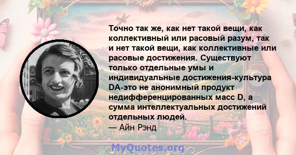 Точно так же, как нет такой вещи, как коллективный или расовый разум, так и нет такой вещи, как коллективные или расовые достижения. Существуют только отдельные умы и индивидуальные достижения-культура DA-это не