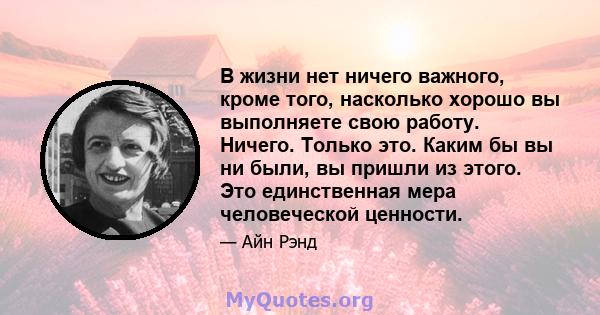 В жизни нет ничего важного, кроме того, насколько хорошо вы выполняете свою работу. Ничего. Только это. Каким бы вы ни были, вы пришли из этого. Это единственная мера человеческой ценности.