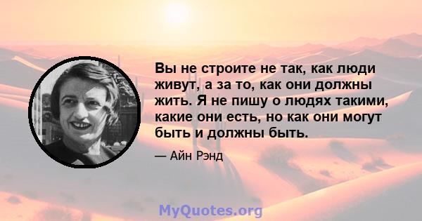 Вы не строите не так, как люди живут, а за то, как они должны жить. Я не пишу о людях такими, какие они есть, но как они могут быть и должны быть.