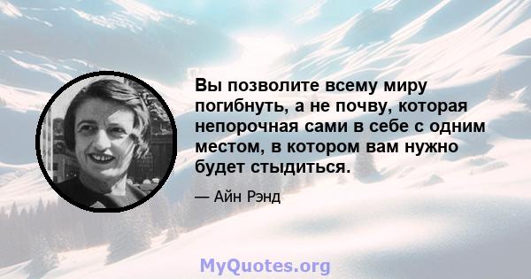 Вы позволите всему миру погибнуть, а не почву, которая непорочная сами в себе с одним местом, в котором вам нужно будет стыдиться.