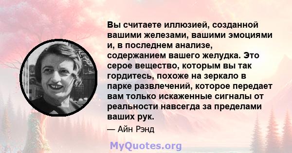 Вы считаете иллюзией, созданной вашими железами, вашими эмоциями и, в последнем анализе, содержанием вашего желудка. Это серое вещество, которым вы так гордитесь, похоже на зеркало в парке развлечений, которое передает