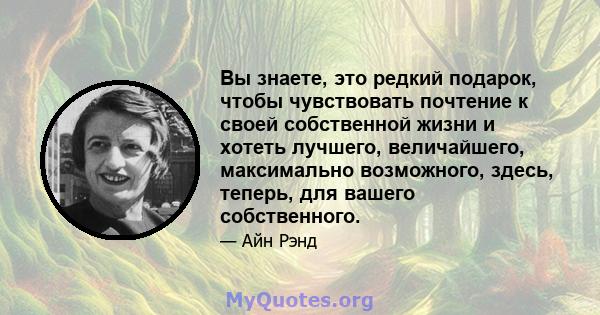 Вы знаете, это редкий подарок, чтобы чувствовать почтение к своей собственной жизни и хотеть лучшего, величайшего, максимально возможного, здесь, теперь, для вашего собственного.