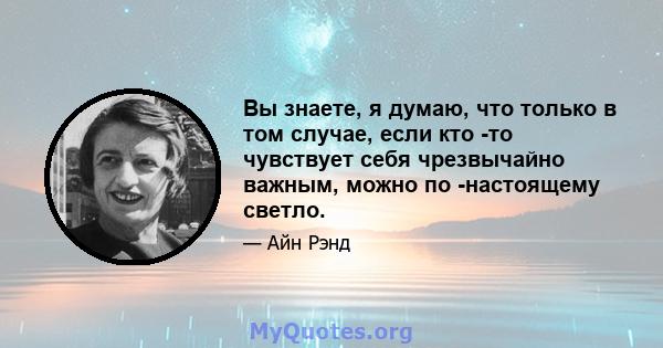 Вы знаете, я думаю, что только в том случае, если кто -то чувствует себя чрезвычайно важным, можно по -настоящему светло.