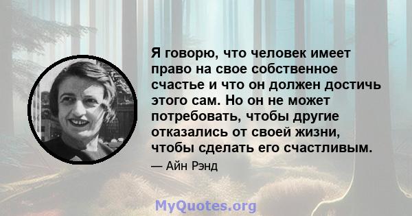 Я говорю, что человек имеет право на свое собственное счастье и что он должен достичь этого сам. Но он не может потребовать, чтобы другие отказались от своей жизни, чтобы сделать его счастливым.