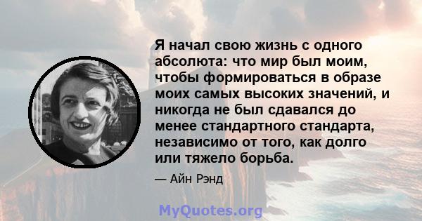 Я начал свою жизнь с одного абсолюта: что мир был моим, чтобы формироваться в образе моих самых высоких значений, и никогда не был сдавался до менее стандартного стандарта, независимо от того, как долго или тяжело