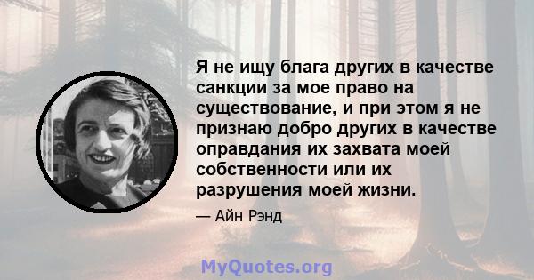 Я не ищу блага других в качестве санкции за мое право на существование, и при этом я не признаю добро других в качестве оправдания их захвата моей собственности или их разрушения моей жизни.