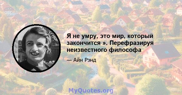 Я не умру, это мир, который закончится ». Перефразируя неизвестного философа