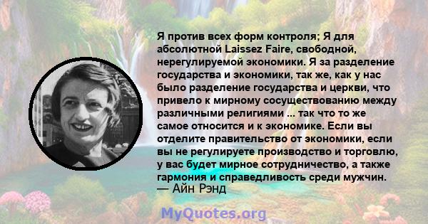 Я против всех форм контроля; Я для абсолютной Laissez Faire, свободной, нерегулируемой экономики. Я за разделение государства и экономики, так же, как у нас было разделение государства и церкви, что привело к мирному