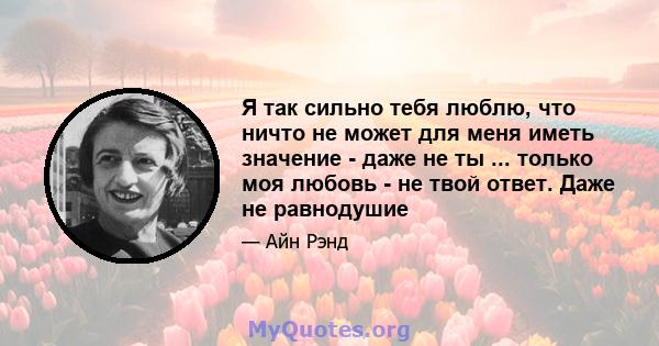 Я так сильно тебя люблю, что ничто не может для меня иметь значение - даже не ты ... только моя любовь - не твой ответ. Даже не равнодушие