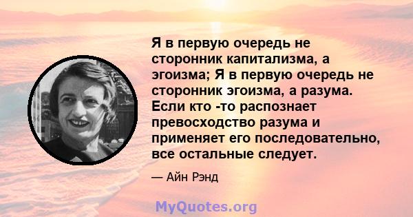 Я в первую очередь не сторонник капитализма, а эгоизма; Я в первую очередь не сторонник эгоизма, а разума. Если кто -то распознает превосходство разума и применяет его последовательно, все остальные следует.