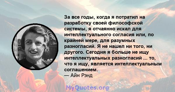 За все годы, когда я потратил на разработку своей философской системы, я отчаянно искал для интеллектуального согласия или, по крайней мере, для разумных разногласий. Я не нашел ни того, ни другого. Сегодня я больше не