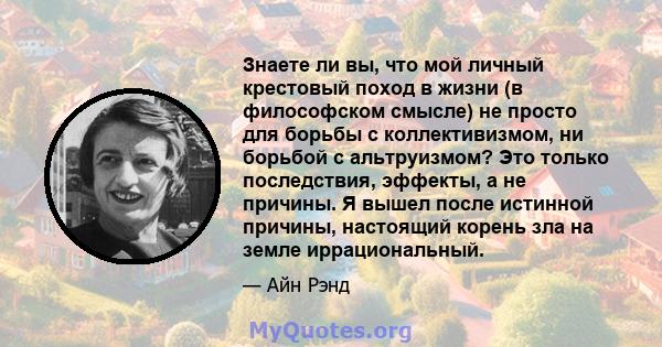 Знаете ли вы, что мой личный крестовый поход в жизни (в философском смысле) не просто для борьбы с коллективизмом, ни борьбой с альтруизмом? Это только последствия, эффекты, а не причины. Я вышел после истинной причины, 