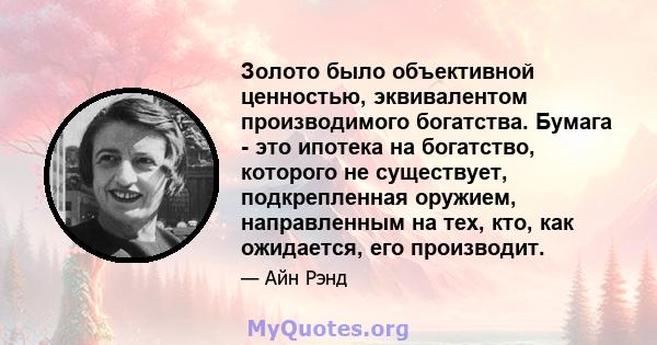 Золото было объективной ценностью, эквивалентом производимого богатства. Бумага - это ипотека на богатство, которого не существует, подкрепленная оружием, направленным на тех, кто, как ожидается, его производит.