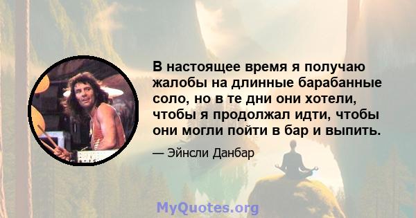 В настоящее время я получаю жалобы на длинные барабанные соло, но в те дни они хотели, чтобы я продолжал идти, чтобы они могли пойти в бар и выпить.