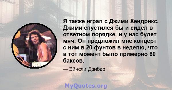 Я также играл с Джими Хендрикс. Джими спустился бы и сидел в ответном порядке, и у нас будет мяч. Он предложил мне концерт с ним в 20 фунтов в неделю, что в тот момент было примерно 60 баксов.