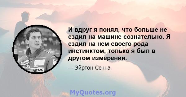 И вдруг я понял, что больше не ездил на машине сознательно. Я ездил на нем своего рода инстинктом, только я был в другом измерении.