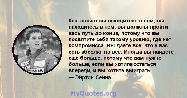 Как только вы находитесь в нем, вы находитесь в нем, вы должны пройти весь путь до конца, потому что вы посвятите себя такому уровню, где нет компромисса. Вы даете все, что у вас есть абсолютно все. Иногда вы найдете