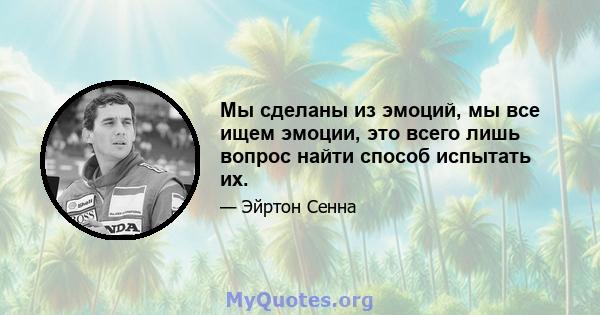 Мы сделаны из эмоций, мы все ищем эмоции, это всего лишь вопрос найти способ испытать их.